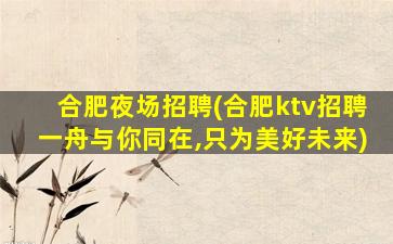 合肥夜场招聘(合肥ktv招聘一舟与你同在,只为美好未来)