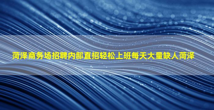 菏泽商务场招聘内部直招轻松上班每天大量缺人菏泽